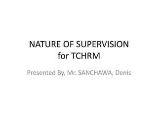 NATURE OF SUPERVISION
for TCHRM
Presented By, Mr. SANCHAWA, Denis
 