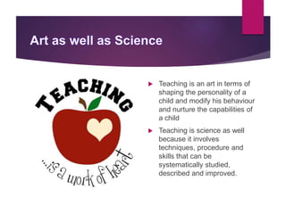  Teaching is an art in terms of
shaping the personality of a
child and modify his behaviour
and nurture the capabilities of
a child
 Teaching is science as well
because it involves
techniques, procedure and
skills that can be
systematically studied,
described and improved.
 