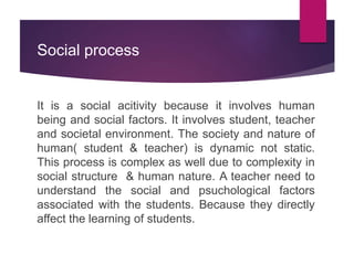 Social process
It is a social acitivity because it involves human
being and social factors. It involves student, teacher
and societal environment. The society and nature of
human( student & teacher) is dynamic not static.
This process is complex as well due to complexity in
social structure & human nature. A teacher need to
understand the social and psuchological factors
associated with the students. Because they directly
affect the learning of students.
 