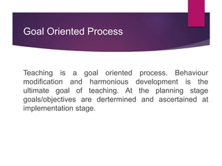 Goal Oriented Process
Teaching is a goal oriented process. Behaviour
modification and harmonious development is the
ultimate goal of teaching. At the planning stage
goals/objectives are dertermined and ascertained at
implementation stage.
 