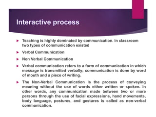  Teaching is highly dominated by communication. In classroom
two types of communication existed
 Verbal Communication
 Non Verbal Communication
 Verbal communication refers to a form of communication in which
message is transmitted verbally; communication is done by word
of mouth and a piece of writing.
 The Non-Verbal Communication is the process of conveying
meaning without the use of words either written or spoken. In
other words, any communication made between two or more
persons through the use of facial expressions, hand movements,
body language, postures, and gestures is called as non-verbal
communication.
 