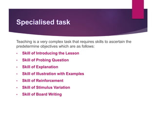 Teaching is a very complex task that requires skills to ascertain the
predetermine objectives which are as follows:
• Skill of Introducing the Lesson
• Skill of Probing Question
• Skill of Explanation
• Skill of Illustration with Examples
• Skill of Reinforcement
• Skill of Stimulus Variation
• Skill of Board Writing
 