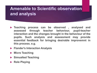  Teaching process can be observed , analysed and
assessed through teacher behaviour, pupil-teacher
interaction and the changes brought in the behaviour of the
pupils. Such analysis and assessment may provide
essential feedback for bringing desirable improvemnt in
this process. e.g.
 Flander's Interaction Analysis
 Micro Teaching
 Simualted Teaching
 Role Playing
 