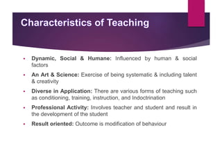  Dynamic, Social & Humane: Influenced by human & social
factors
 An Art & Science: Exercise of being systematic & including talent
& creativity
 Diverse in Application: There are various forms of teaching such
as conditioning, training, instruction, and Indoctrination
 Professional Activity: Involves teacher and student and result in
the development of the student
 Result oriented: Outcome is modification of behaviour
 