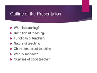 Outline of the Presentation
 What is teaching?
 Definition of teaching.
 Functions of teaching
 Nature of teaching
 Characterstics of teaching
 Who is Teacher?
 Qualities of good teacher
 