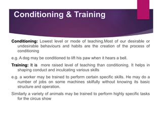 Conditioning: Lowest level or mode of teaching.Most of our desirable or
undesirable behaviours and habits are the creation of the process of
conditioning
e.g. A dog may be conditioned to lift his paw when it hears a bell.
Training: It is more raised level of teaching than conditioning. It helps in
shaping conduct and inculcating various skills
e.g. a worker may be trained to perform certain specific skills. He may do a
number of jobs on some machines skilfully without knowing its basic
structure and operation.
Similarly a variety of animals may be trained to perform highly specific tasks
for the circus show
 