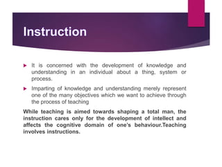  It is concerned with the development of knowledge and
understanding in an individual about a thing, system or
process.
 Imparting of knowledge and understanding merely represent
one of the many objectives which we want to achieve through
the process of teaching
While teaching is aimed towards shaping a total man, the
instruction cares only for the development of intellect and
affects the cognitive domain of one’s behaviour.Teaching
involves instructions.
 