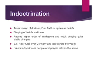  Transmission of doctrine, Firm Faith or system of beliefs
 Shaping of beliefs and ideas
 Require higher order of intelligence and result bringing quite
stable changes
 E.g. Hitler ruled over Germany and indoctrinate the youth
 Saints indoctrinates people and people follows the same
 