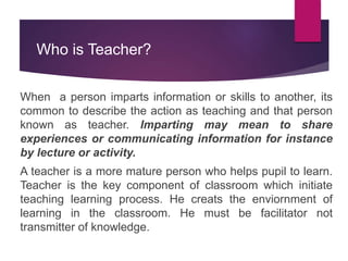 Who is Teacher?
When a person imparts information or skills to another, its
common to describe the action as teaching and that person
known as teacher. Imparting may mean to share
experiences or communicating information for instance
by lecture or activity.
A teacher is a more mature person who helps pupil to learn.
Teacher is the key component of classroom which initiate
teaching learning process. He creats the enviornment of
learning in the classroom. He must be facilitator not
transmitter of knowledge.
 