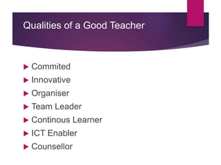 Qualities of a Good Teacher
 Commited
 Innovative
 Organiser
 Team Leader
 Continous Learner
 ICT Enabler
 Counsellor
 