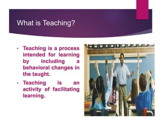 What is Teaching?
• Teaching is a process
intended for learning
by including a
behavioral changes in
the taught.
• Teaching is an
activity of facilitating
learning.
 