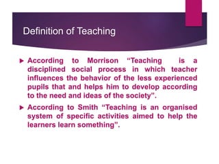 Definition of Teaching
 According to Morrison “Teaching is a
disciplined social process in which teacher
influences the behavior of the less experienced
pupils that and helps him to develop according
to the need and ideas of the society”.
 According to Smith “Teaching is an organised
system of specific activities aimed to help the
learners learn something”.
 