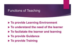 Functions of Teaching
 To provide Learning Environment
 To understand the need of the learner
 To facilatate the learner and learning
 To provide Guidance
 To provide Training
 