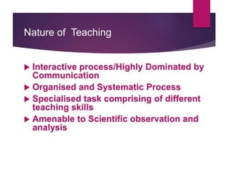 Nature of Teaching
 Interactive process/Highly Dominated by
Communication
 Organised and Systematic Process
 Specialised task comprising of different
teaching skills
 Amenable to Scientific observation and
analysis
 