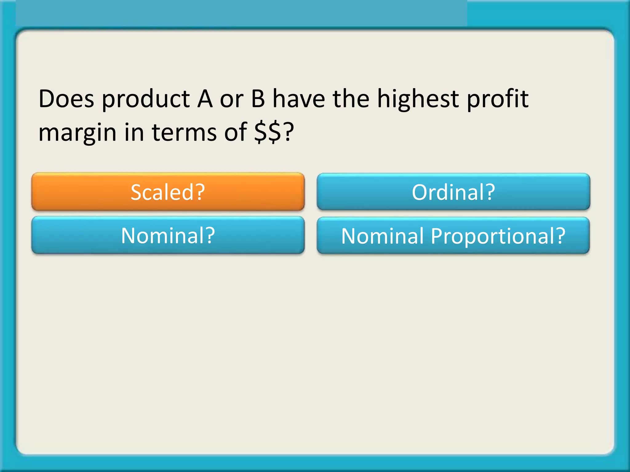Does product A or B have the highest profit
margin in terms of $$?
Scaled? Ordinal?
Nominal Proportional?Nominal?
 