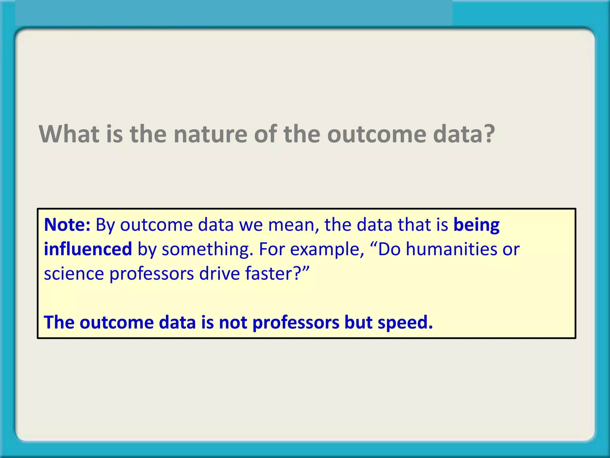 What is the nature of the outcome data?
Note: By outcome data we mean, the data that is being
influenced by something. For example, “Do humanities or
science professors drive faster?”
The outcome data is not professors but speed.
 