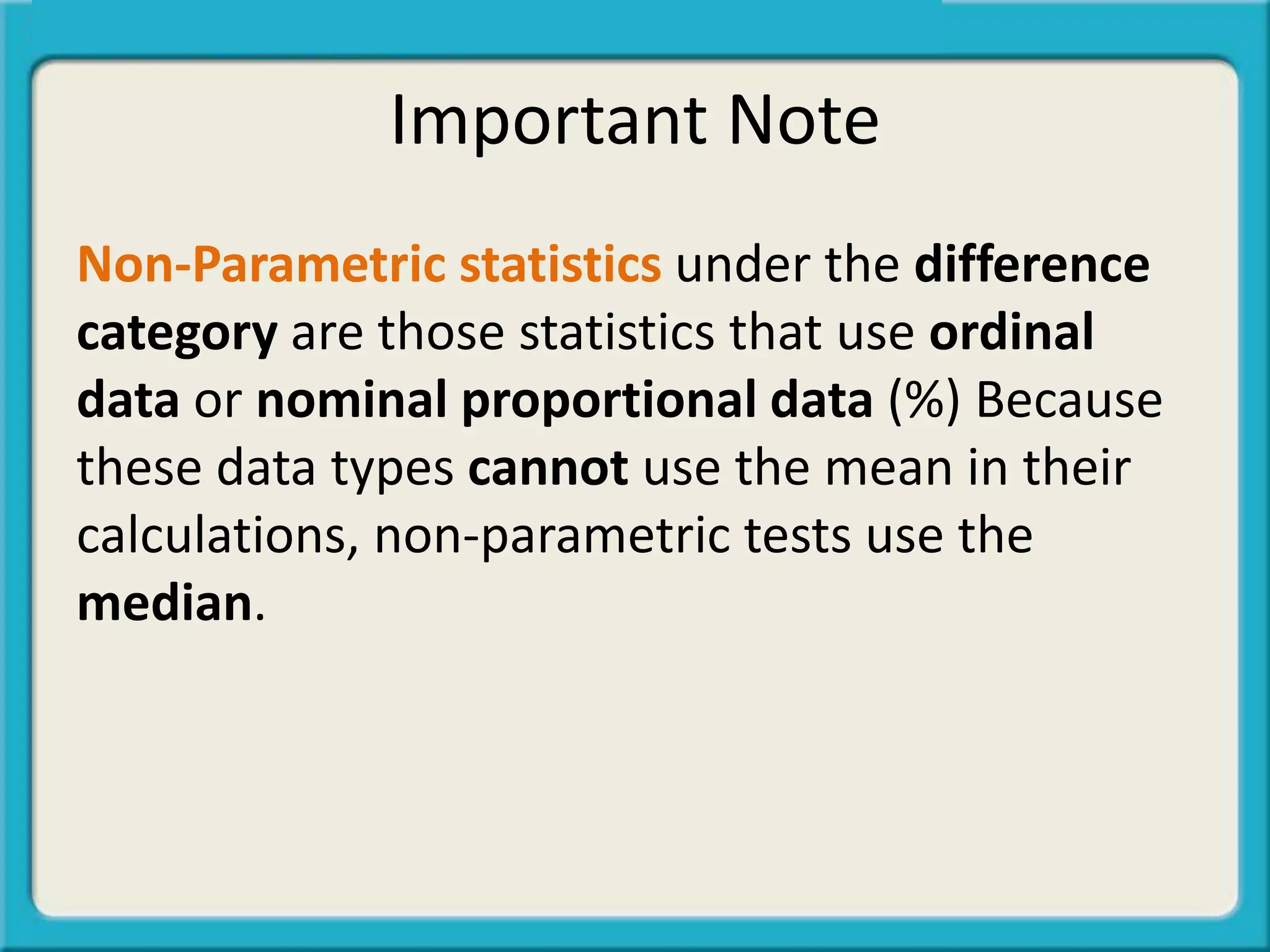 Important Note
Non-Parametric statistics under the difference
category are those statistics that use ordinal
data or nominal proportional data (%) Because
these data types cannot use the mean in their
calculations, non-parametric tests use the
median.
 