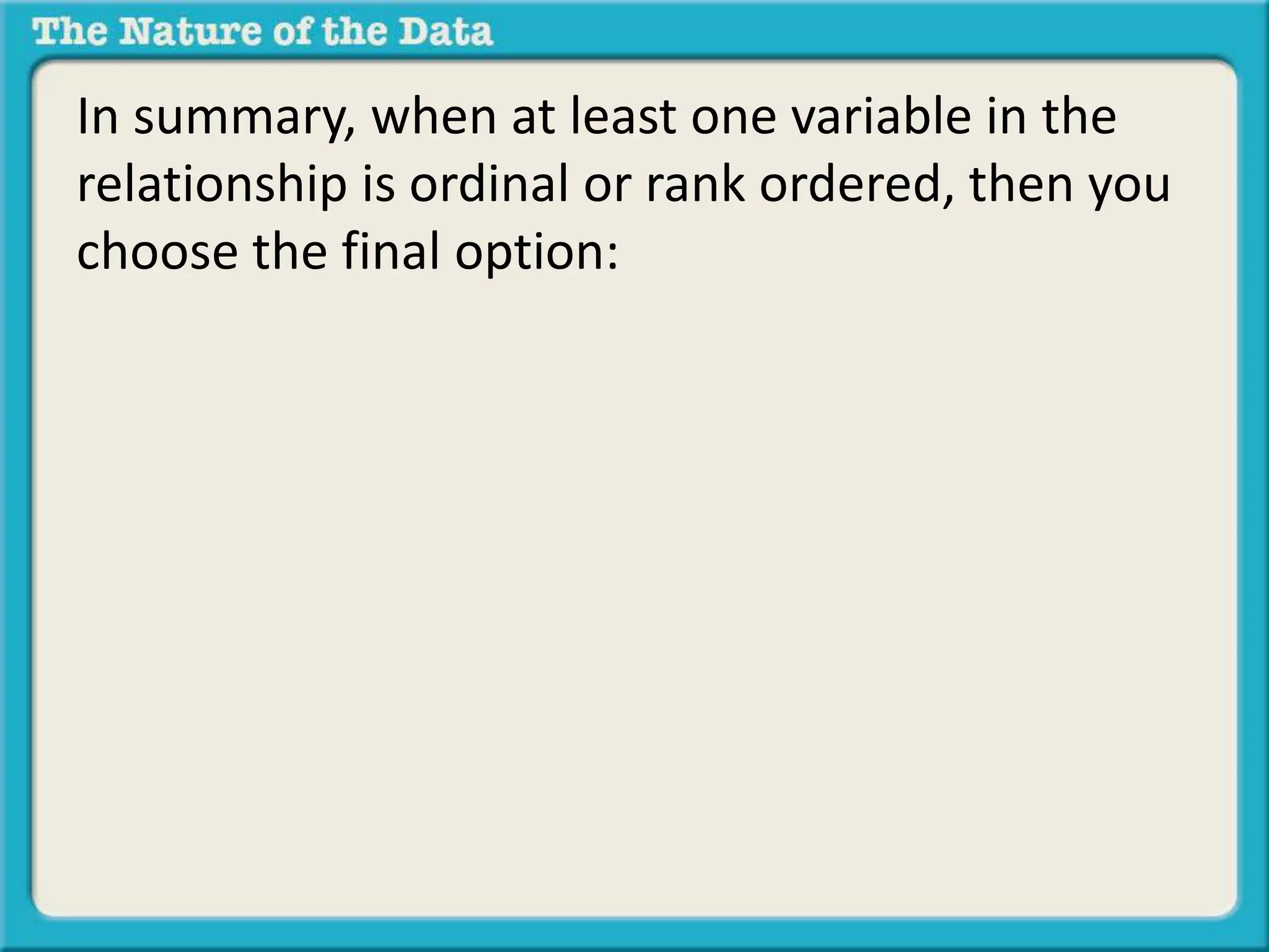 In summary, when at least one variable in the 
relationship is ordinal or rank ordered, then you 
choose the final option: 
 