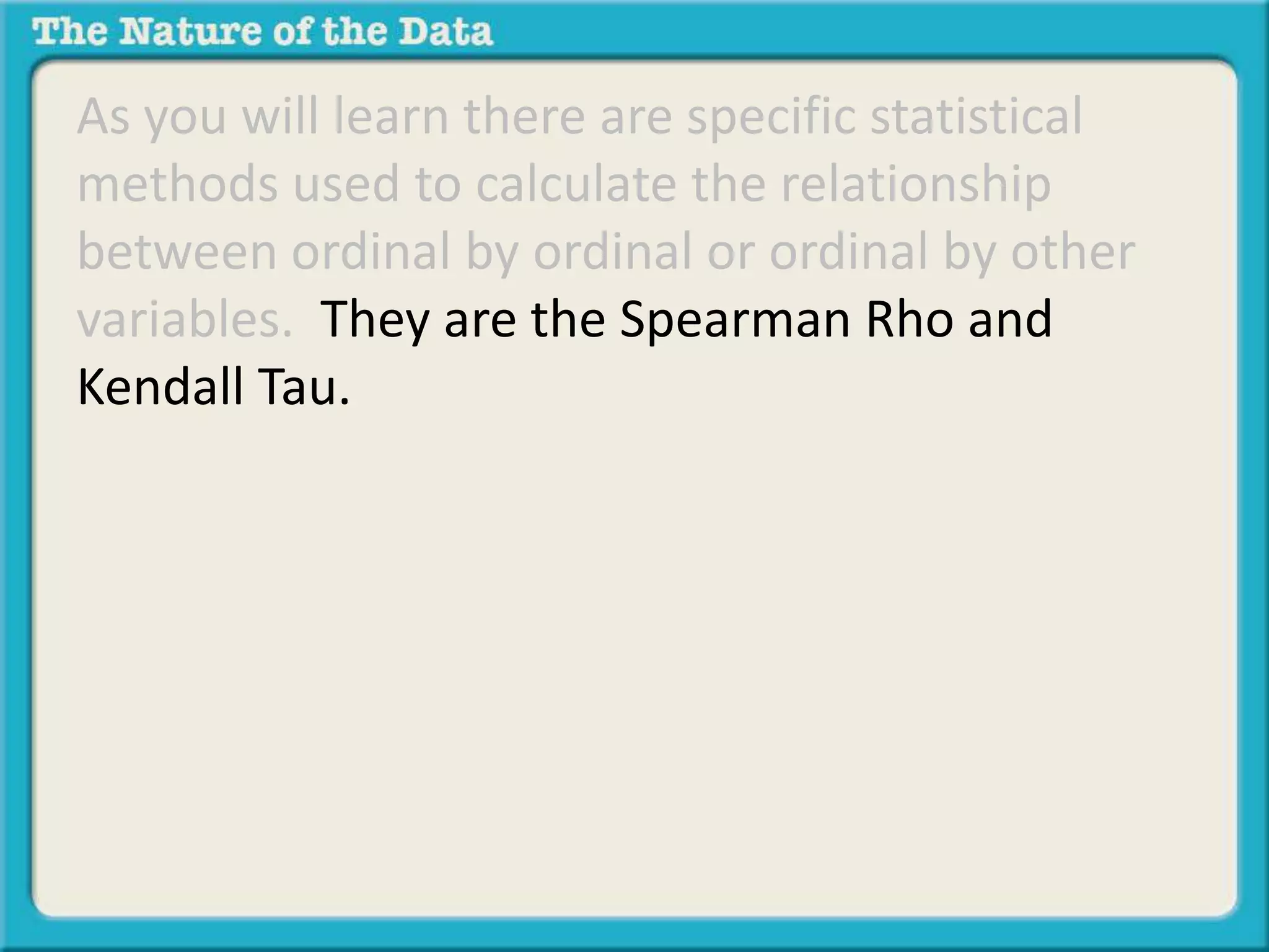 As you will learn there are specific statistical 
methods used to calculate the relationship 
between ordinal by ordinal or ordinal by other 
variables. They are the Spearman Rho and 
Kendall Tau. 
 