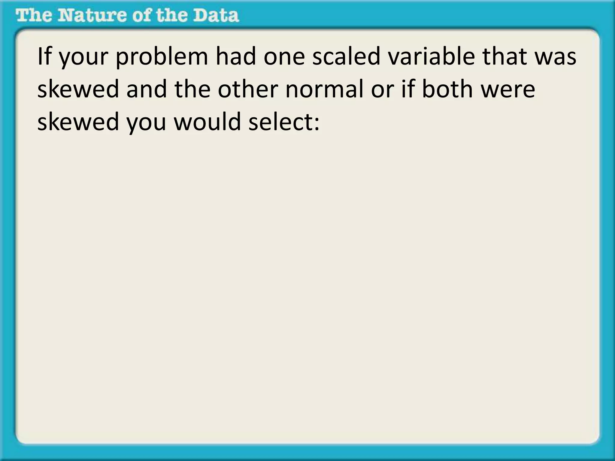 If your problem had one scaled variable that was 
skewed and the other normal or if both were 
skewed you would select: 
 