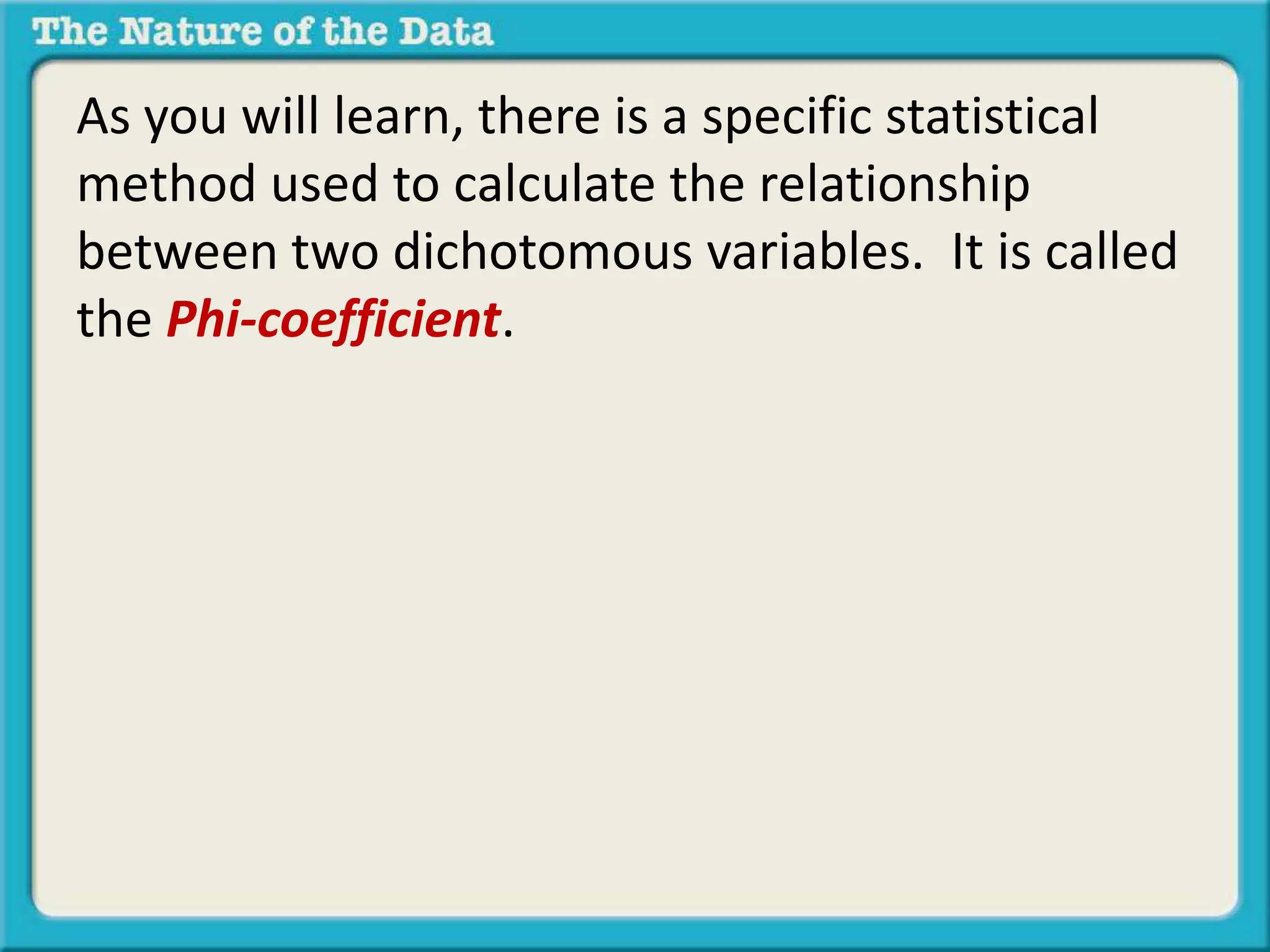 As you will learn, there is a specific statistical 
method used to calculate the relationship 
between two dichotomous variables. It is called 
the Phi-coefficient. 
 