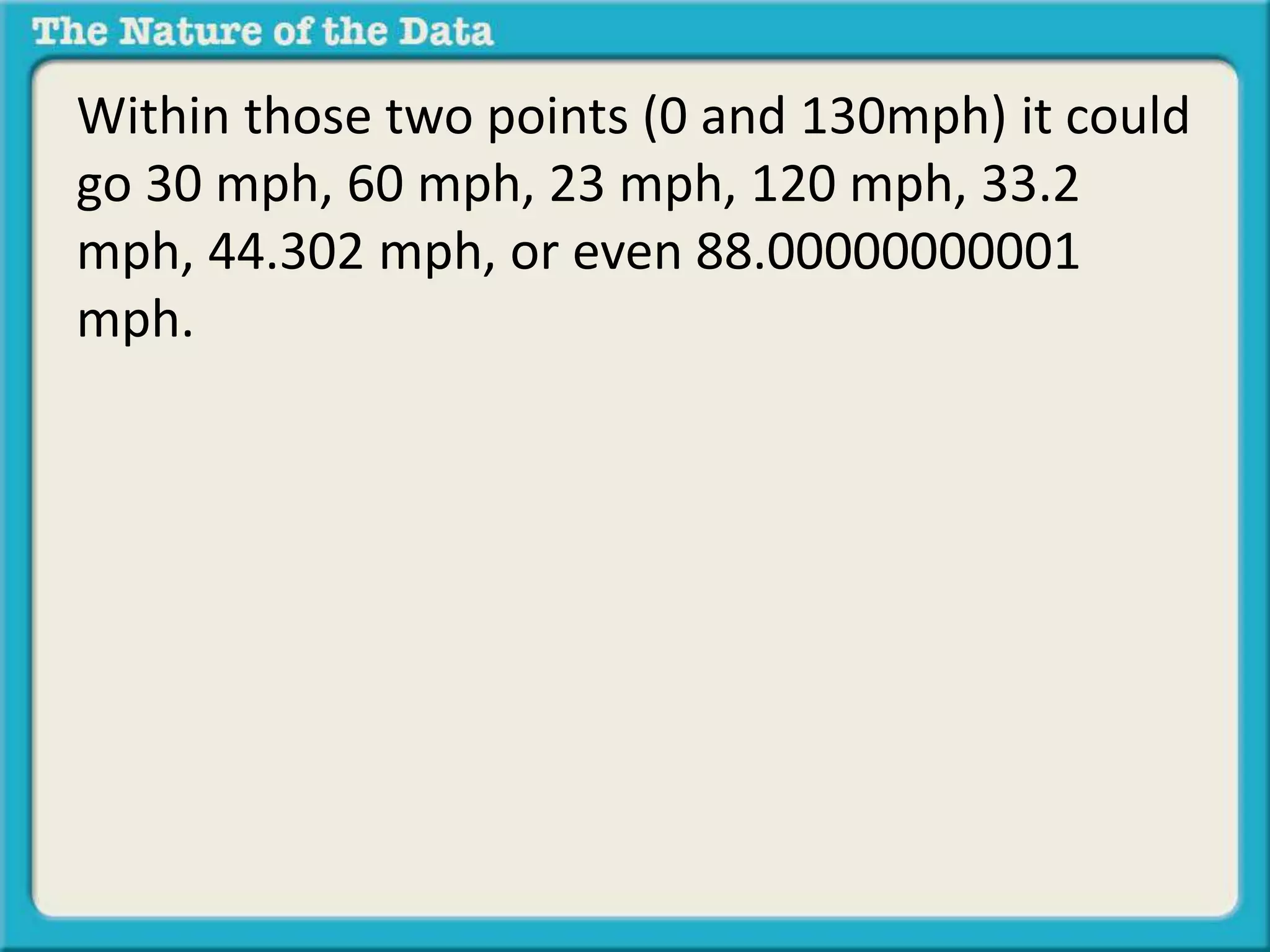 Within those two points (0 and 130mph) it could 
go 30 mph, 60 mph, 23 mph, 120 mph, 33.2 
mph, 44.302 mph, or even 88.00000000001 
mph. 
 