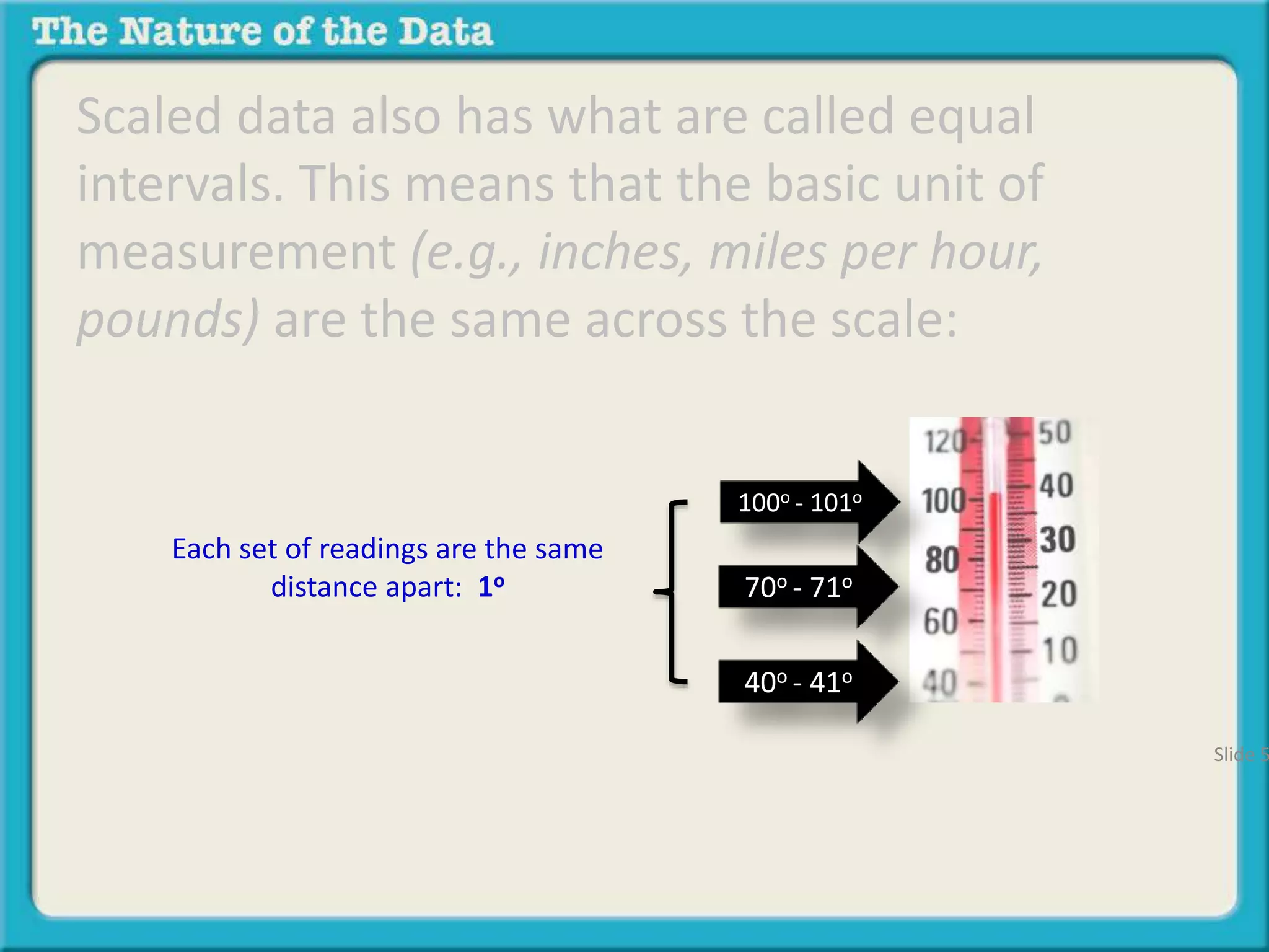 Scaled data also has what are called equal 
intervals. This means that the basic unit of 
measurement (e.g., inches, miles per hour, 
pounds) are the same across the scale: 
100o - 101o 
70o - 71o 
40o - 41o 
Each set of readings are the same 
distance apart: 1o 
Slide 51 
 