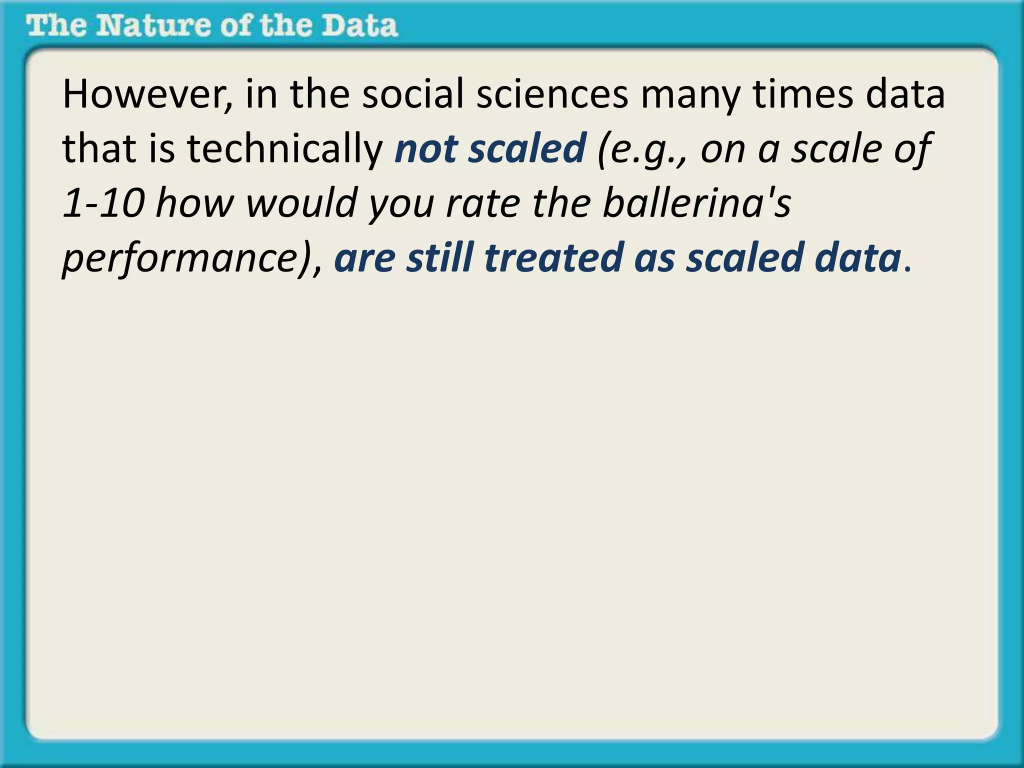 However, in the social sciences many times data 
that is technically not scaled (e.g., on a scale of 
1-10 how would you rate the ballerina's 
performance), are still treated as scaled data. 
 