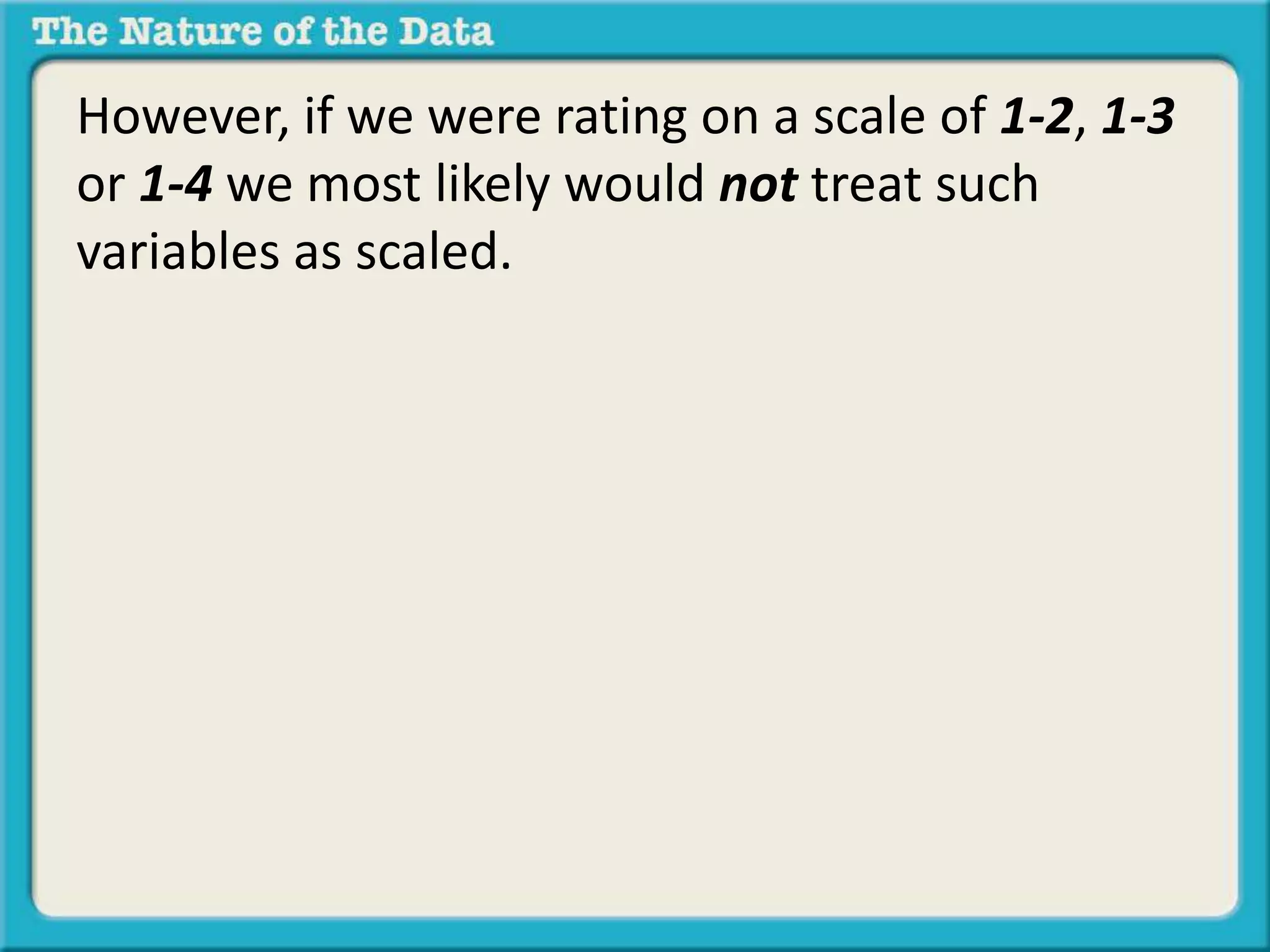 However, if we were rating on a scale of 1-2, 1-3 
or 1-4 we most likely would not treat such 
variables as scaled. 
 