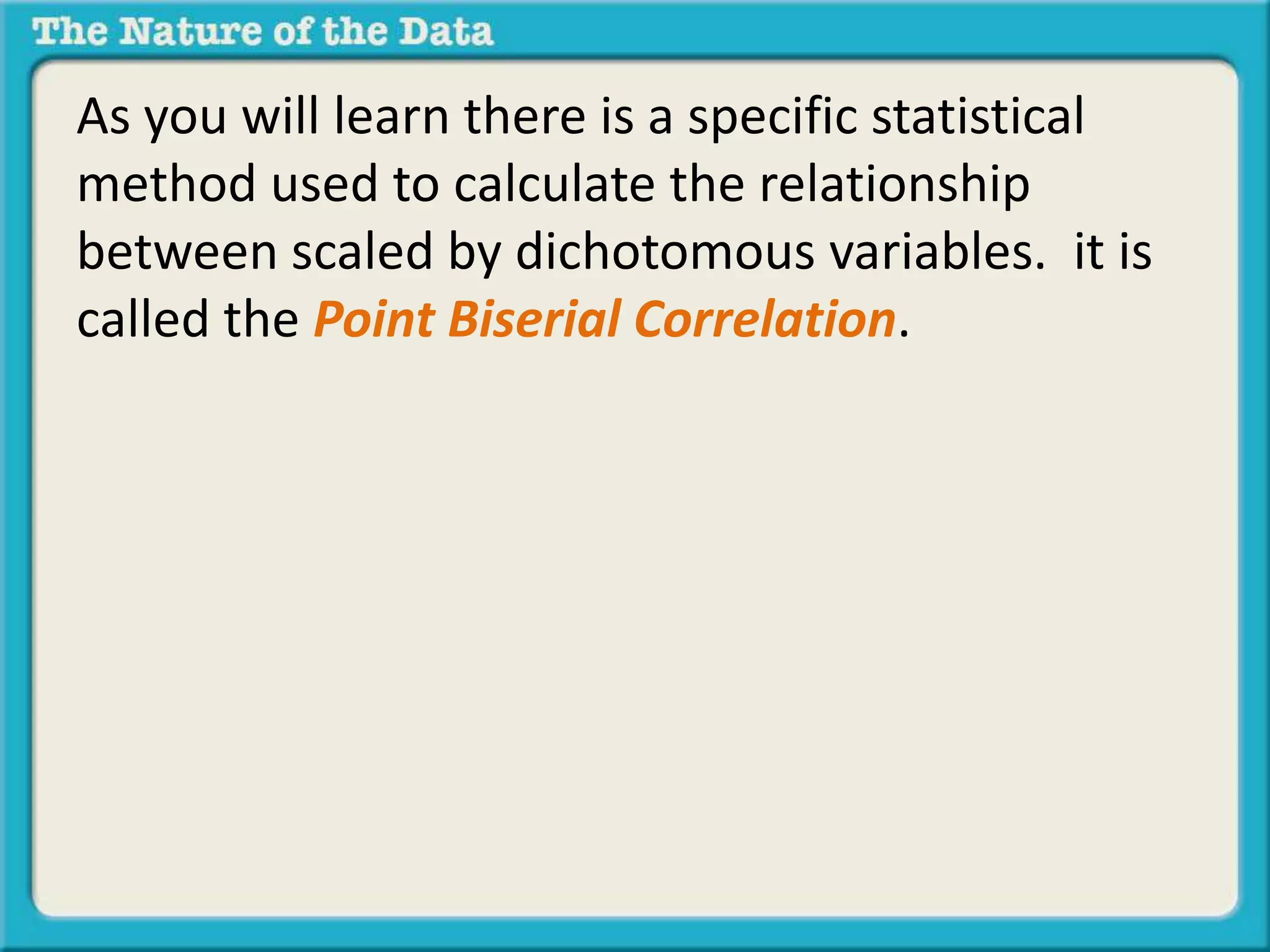 As you will learn there is a specific statistical 
method used to calculate the relationship 
between scaled by dichotomous variables. it is 
called the Point Biserial Correlation. 
 