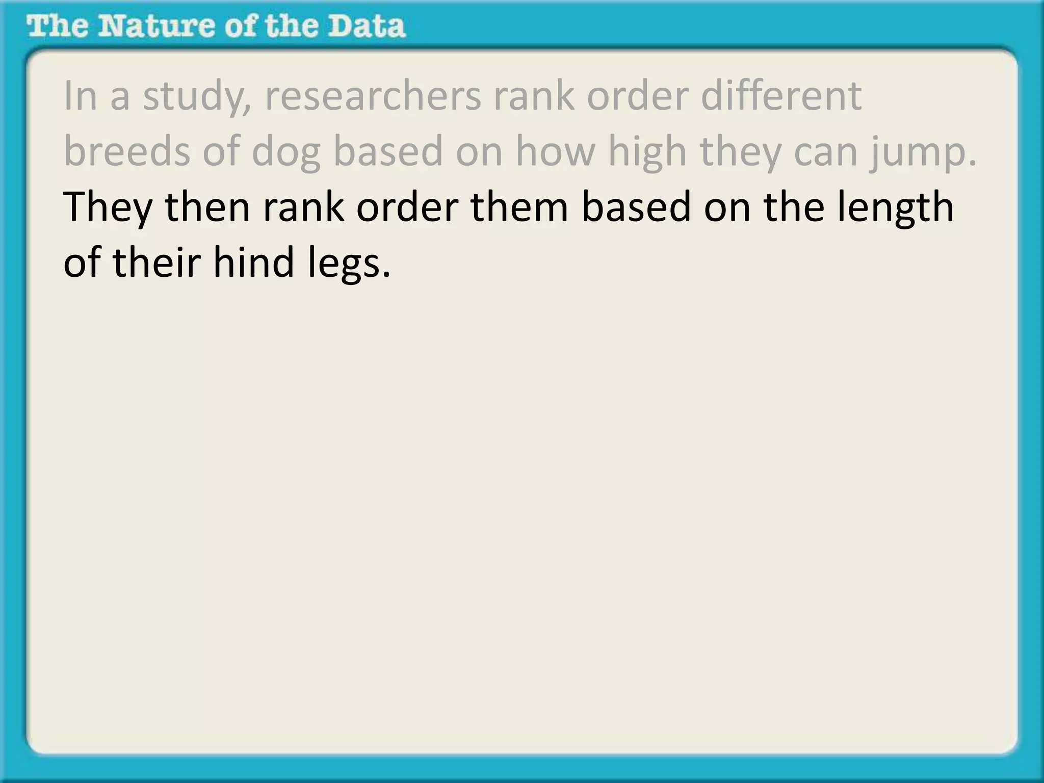 In a study, researchers rank order different 
breeds of dog based on how high they can jump. 
They then rank order them based on the length 
of their hind legs. They wish to determine if a 
relationship exists between jumping height and 
hind leg length. 
 