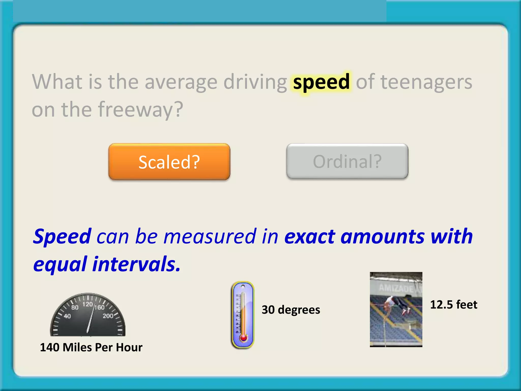 What is the average driving speed of teenagers
on the freeway?
Scaled? Ordinal?
Speed can be measured in exact amounts with
equal intervals.
12.5 feet30 degrees
140 Miles Per Hour
 