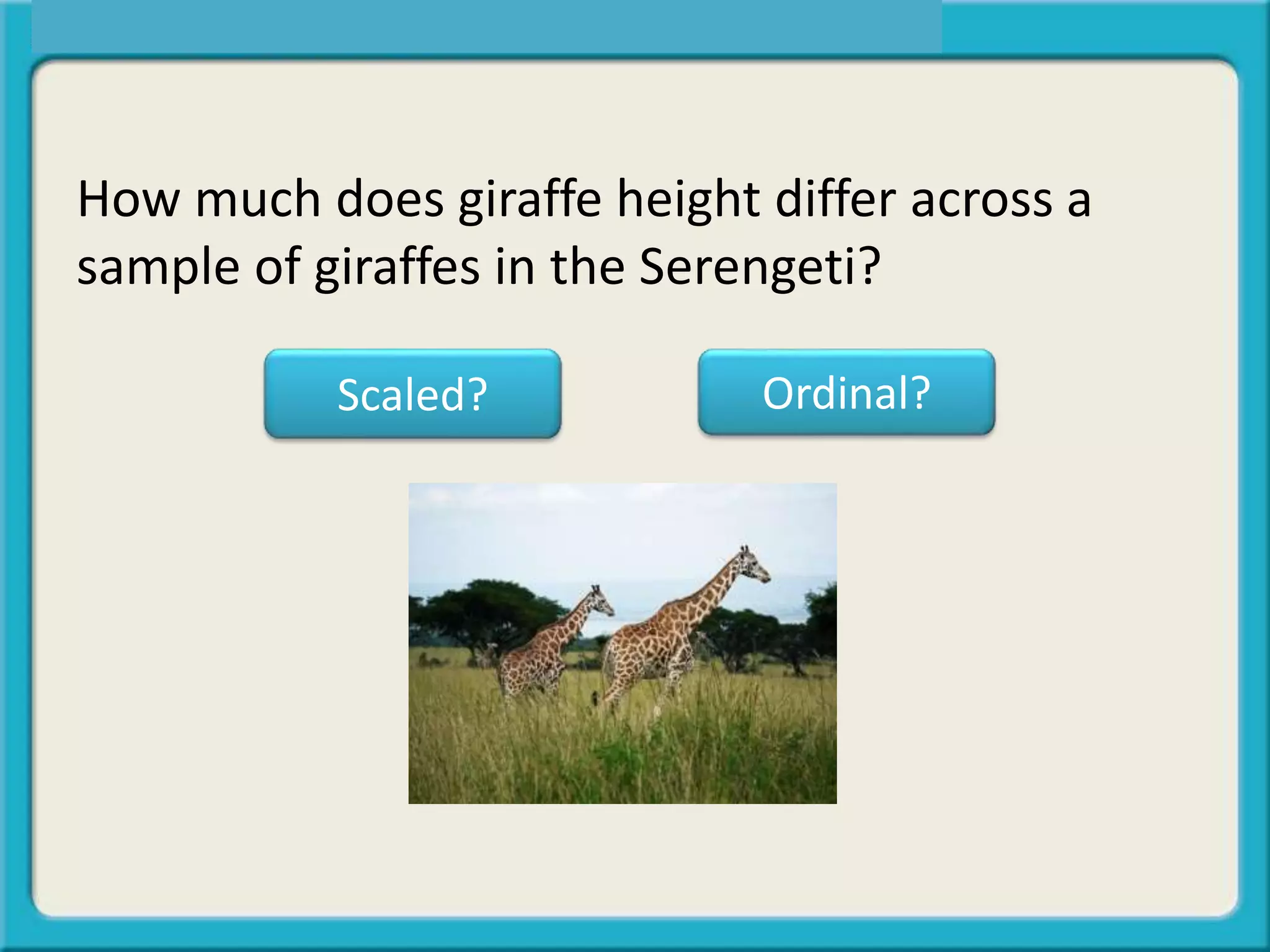 How much does giraffe height differ across a
sample of giraffes in the Serengeti?
Scaled? Ordinal?
 