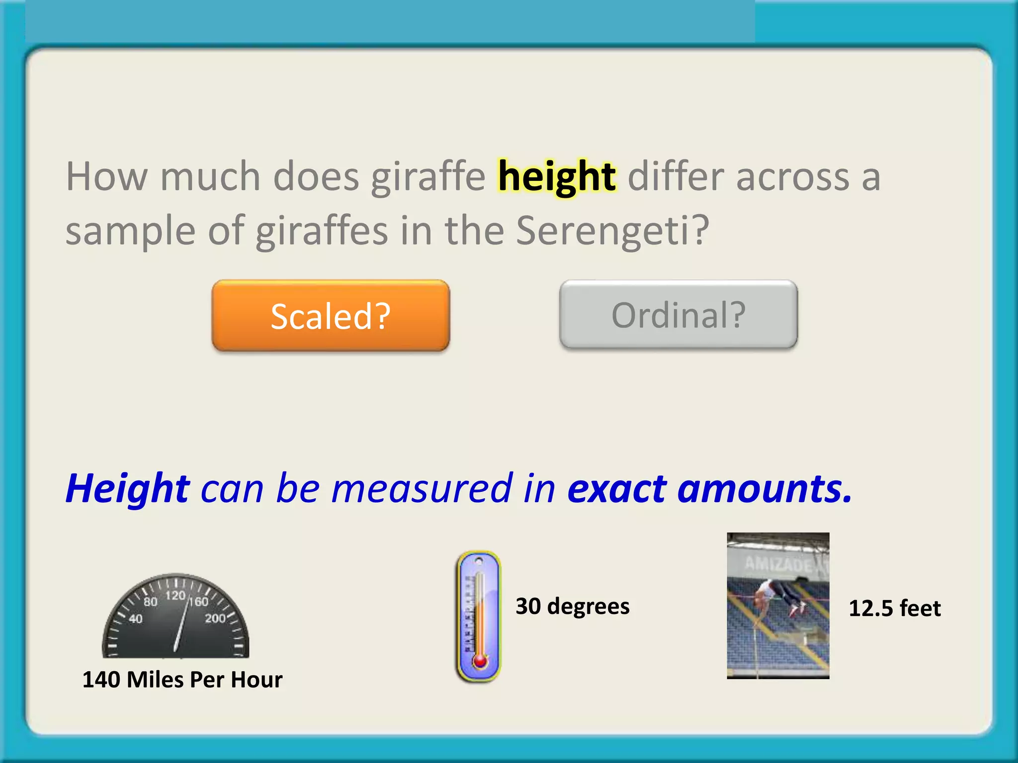 How much does giraffe height differ across a
sample of giraffes in the Serengeti?
Scaled? Ordinal?
Height can be measured in exact amounts.
12.5 feet30 degrees
140 Miles Per Hour
 