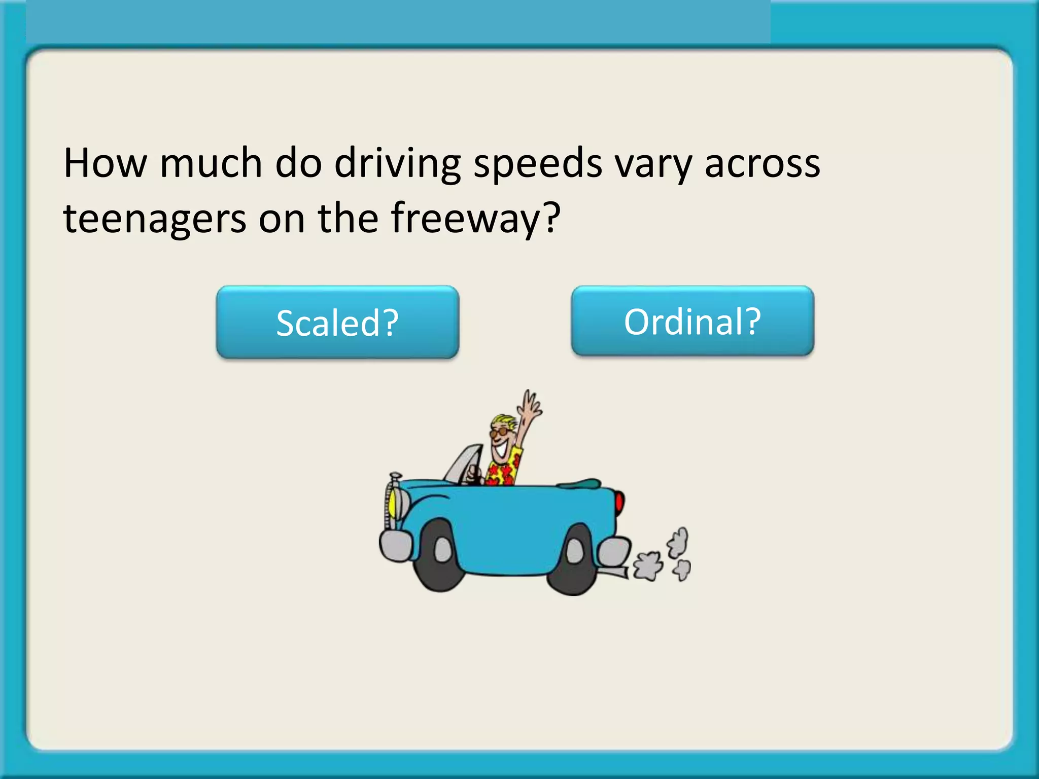 How much do driving speeds vary across
teenagers on the freeway?
Scaled? Ordinal?
 