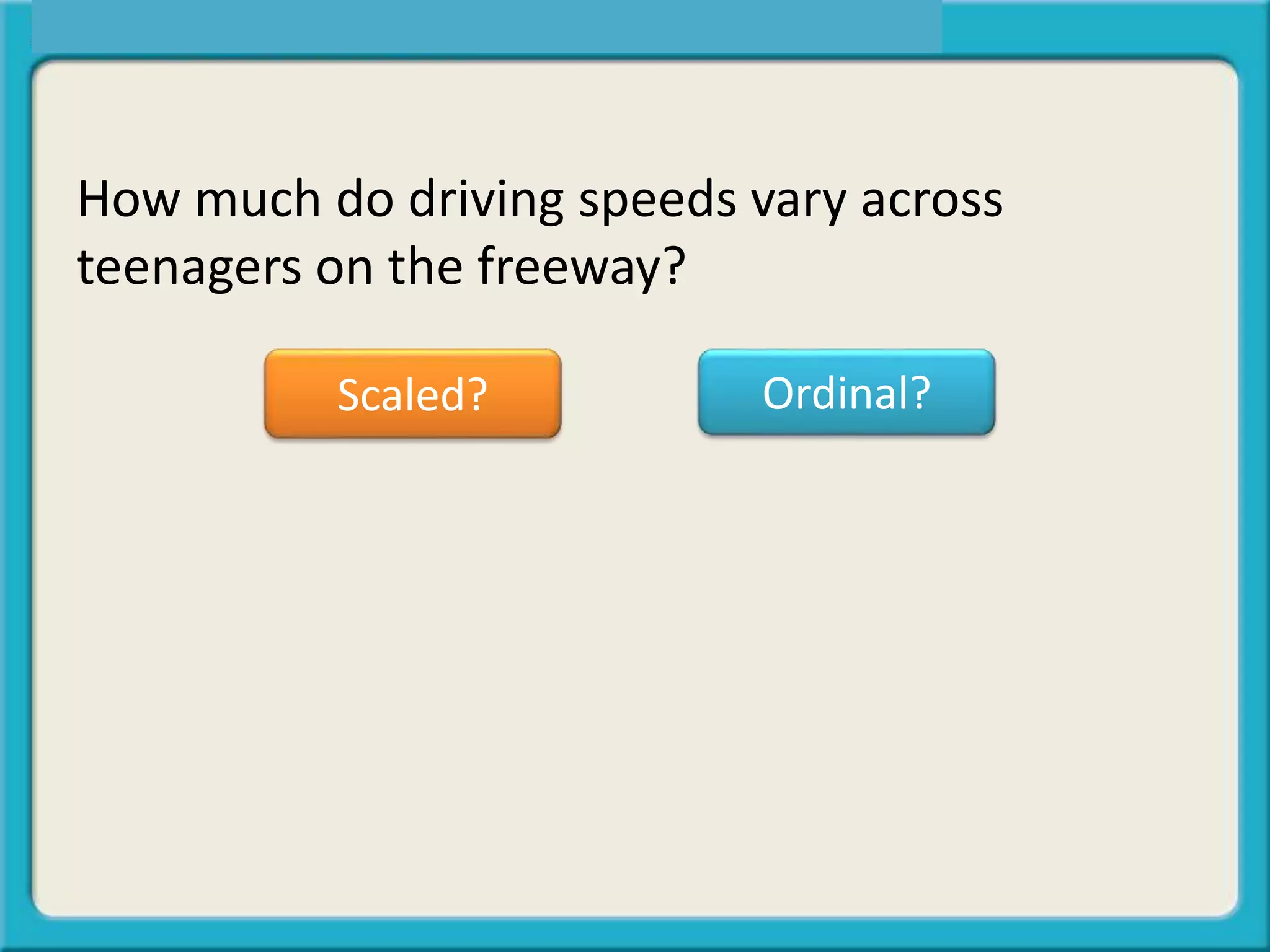 How much do driving speeds vary across
teenagers on the freeway?
Scaled? Ordinal?
 