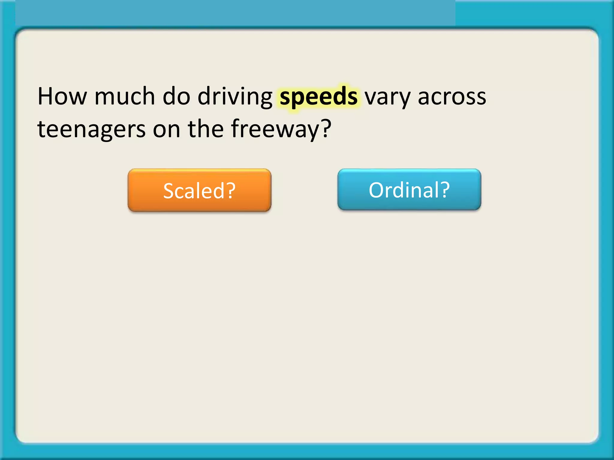 How much do driving speeds vary across
teenagers on the freeway?
Scaled? Ordinal?
 