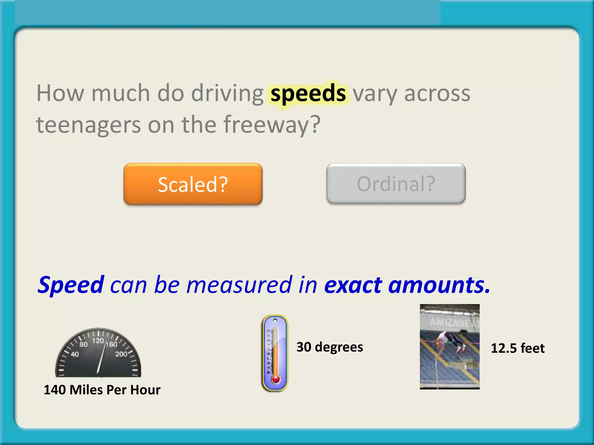 How much do driving speeds vary across
teenagers on the freeway?
Scaled? Ordinal?
Speed can be measured in exact amounts.
12.5 feet30 degrees
140 Miles Per Hour
 