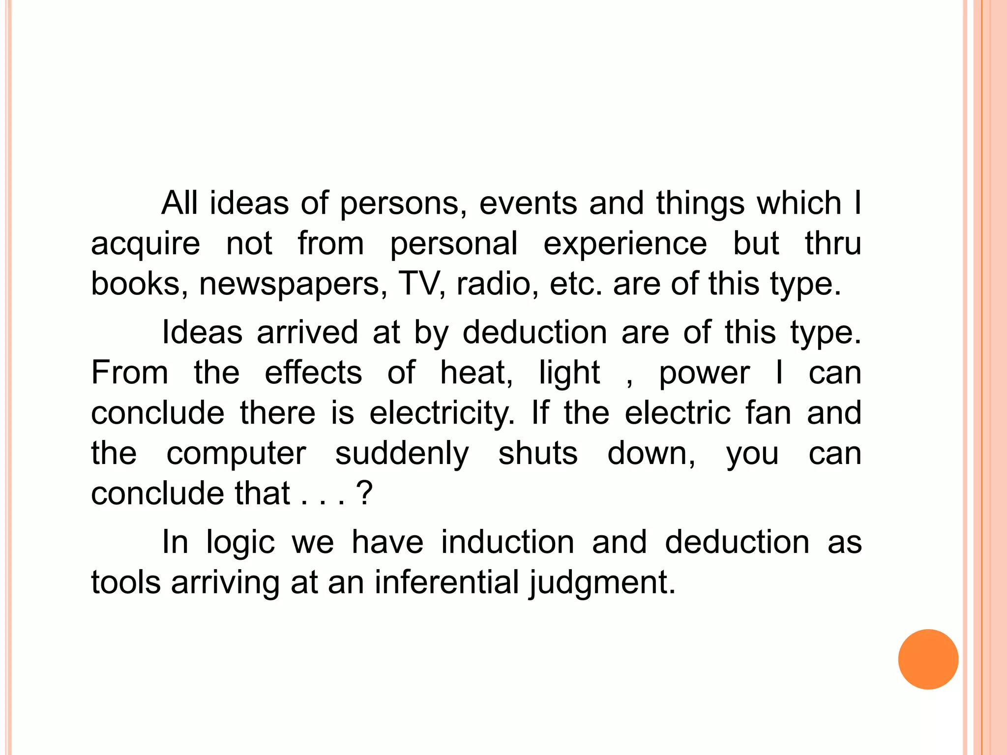 All ideas of persons, events and things which I
acquire not from personal experience but thru
books, newspapers, TV, radio, etc. are of this type.
     Ideas arrived at by deduction are of this type.
From the effects of heat, light , power I can
conclude there is electricity. If the electric fan and
the computer suddenly shuts down, you can
conclude that . . . ?
     In logic we have induction and deduction as
tools arriving at an inferential judgment.
 