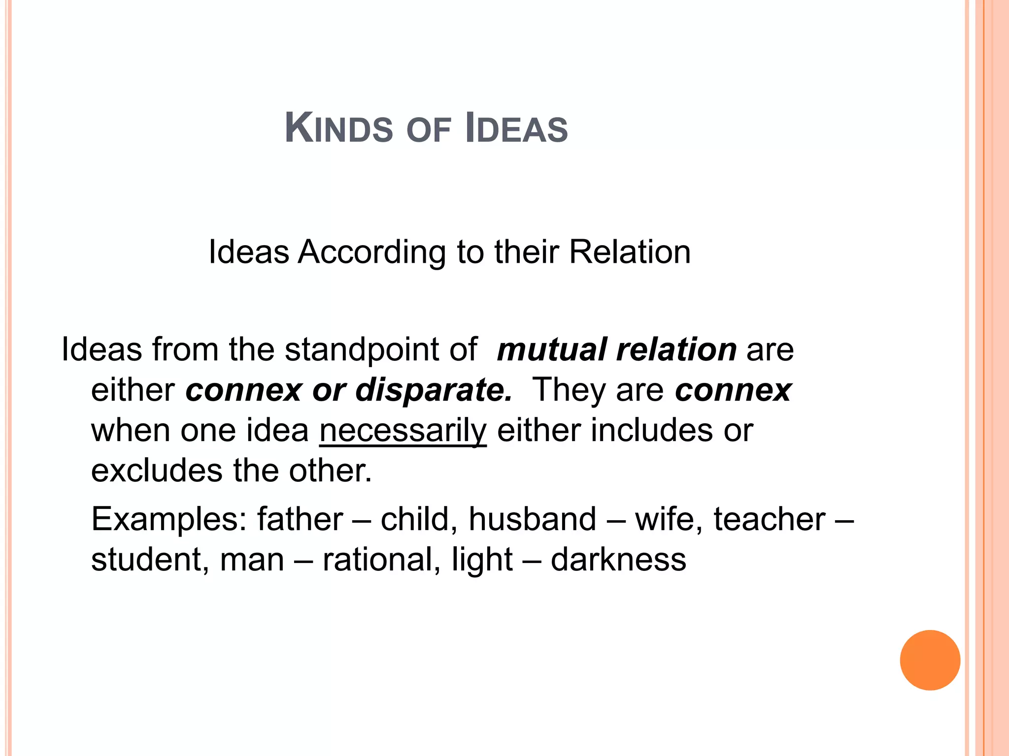KINDS OF IDEAS

         Ideas According to their Relation

Ideas from the standpoint of mutual relation are
  either connex or disparate. They are connex
  when one idea necessarily either includes or
  excludes the other.
  Examples: father – child, husband – wife, teacher –
  student, man – rational, light – darkness
 