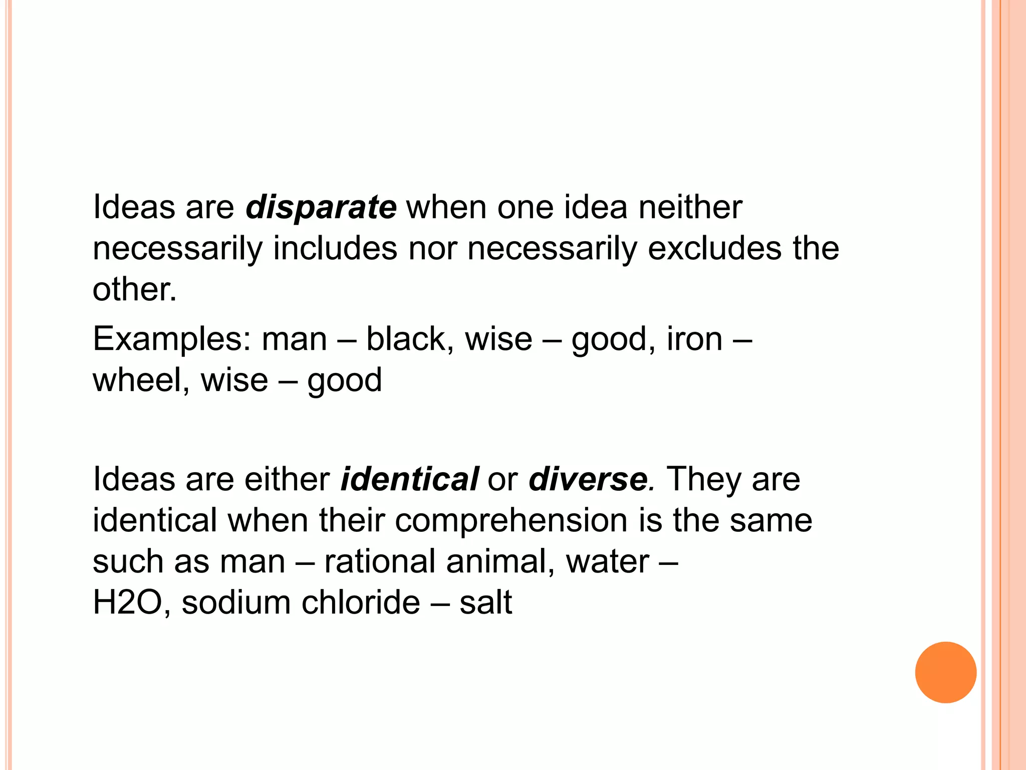 Ideas are disparate when one idea neither
necessarily includes nor necessarily excludes the
other.
Examples: man – black, wise – good, iron –
wheel, wise – good

Ideas are either identical or diverse. They are
identical when their comprehension is the same
such as man – rational animal, water –
H2O, sodium chloride – salt
 
