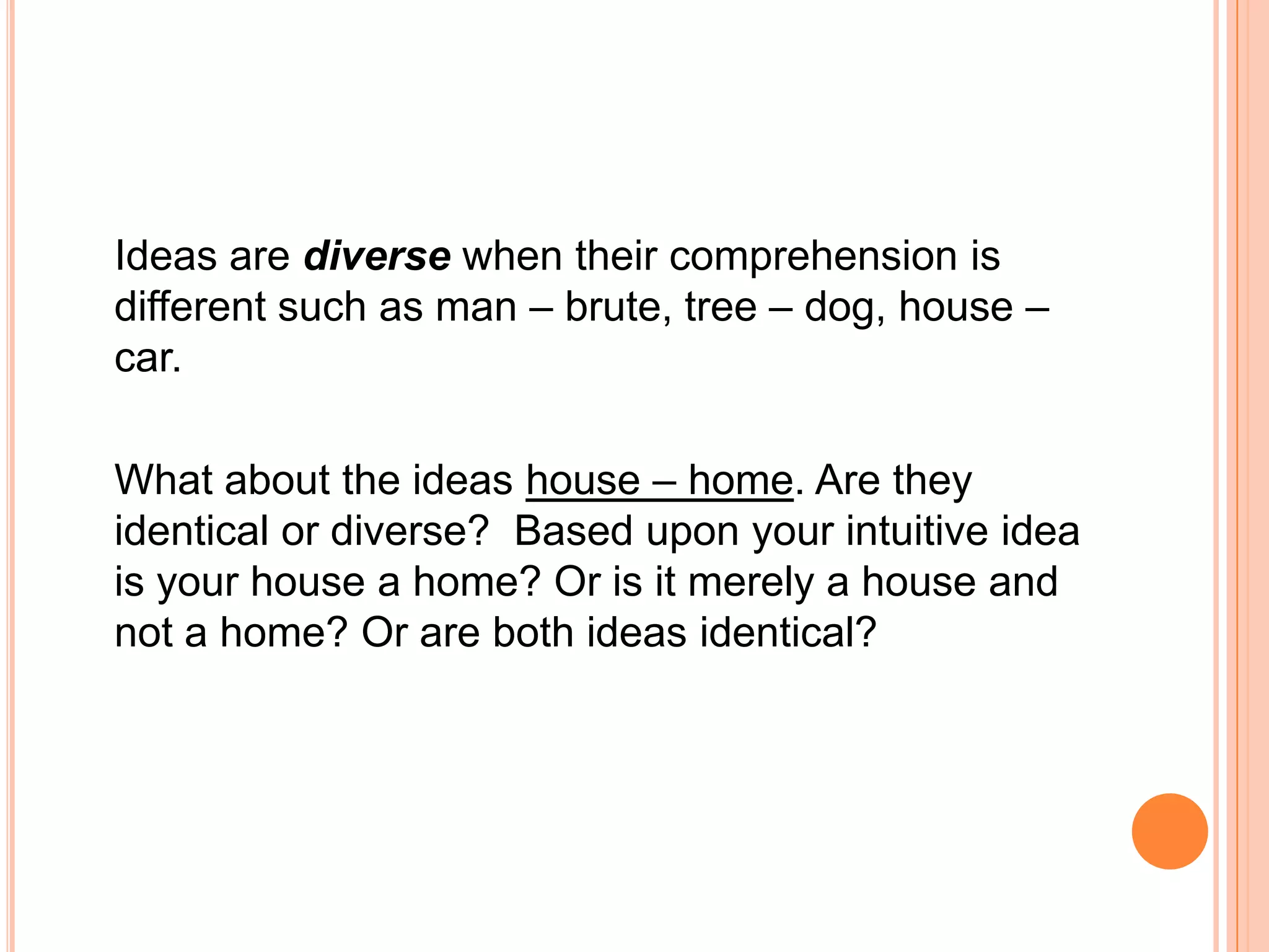 Ideas are diverse when their comprehension is
different such as man – brute, tree – dog, house –
car.

What about the ideas house – home. Are they
identical or diverse? Based upon your intuitive idea
is your house a home? Or is it merely a house and
not a home? Or are both ideas identical?
 