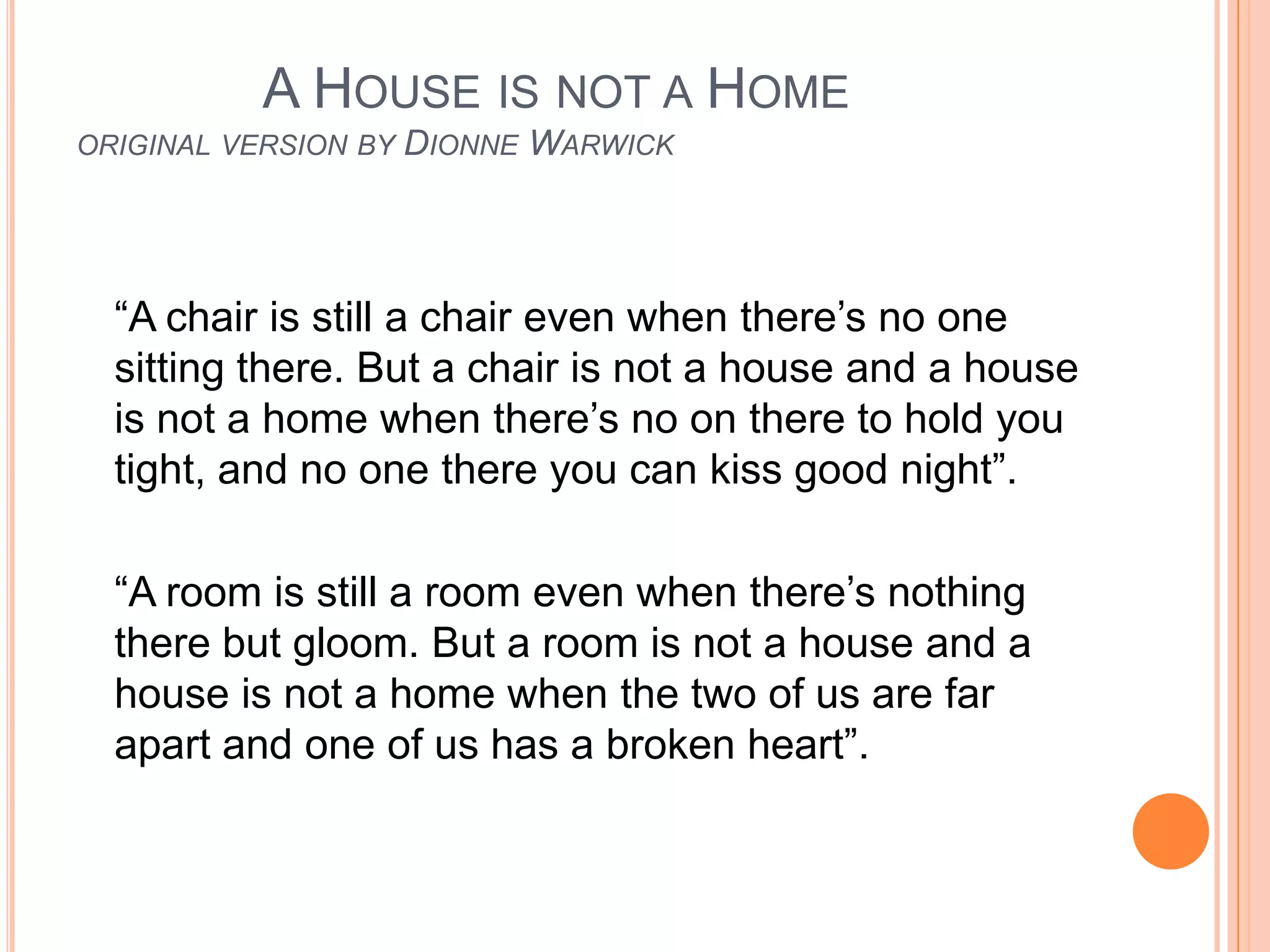 A HOUSE IS NOT A HOME
ORIGINAL VERSION BY   DIONNE WARWICK



  “A chair is still a chair even when there’s no one
  sitting there. But a chair is not a house and a house
  is not a home when there’s no on there to hold you
  tight, and no one there you can kiss good night”.

  “A room is still a room even when there’s nothing
  there but gloom. But a room is not a house and a
  house is not a home when the two of us are far
  apart and one of us has a broken heart”.
 