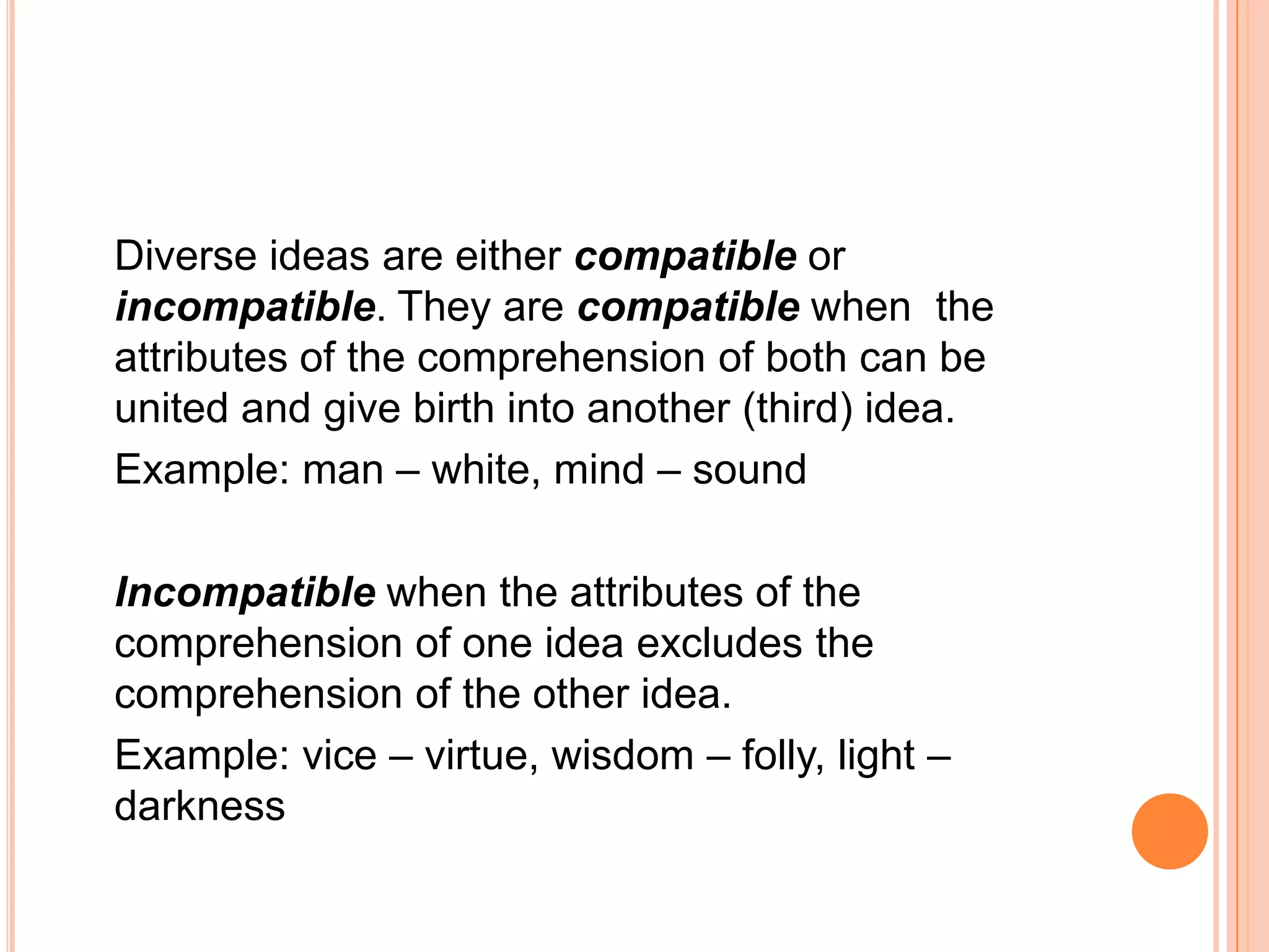 Diverse ideas are either compatible or
incompatible. They are compatible when the
attributes of the comprehension of both can be
united and give birth into another (third) idea.
Example: man – white, mind – sound

Incompatible when the attributes of the
comprehension of one idea excludes the
comprehension of the other idea.
Example: vice – virtue, wisdom – folly, light –
darkness
 