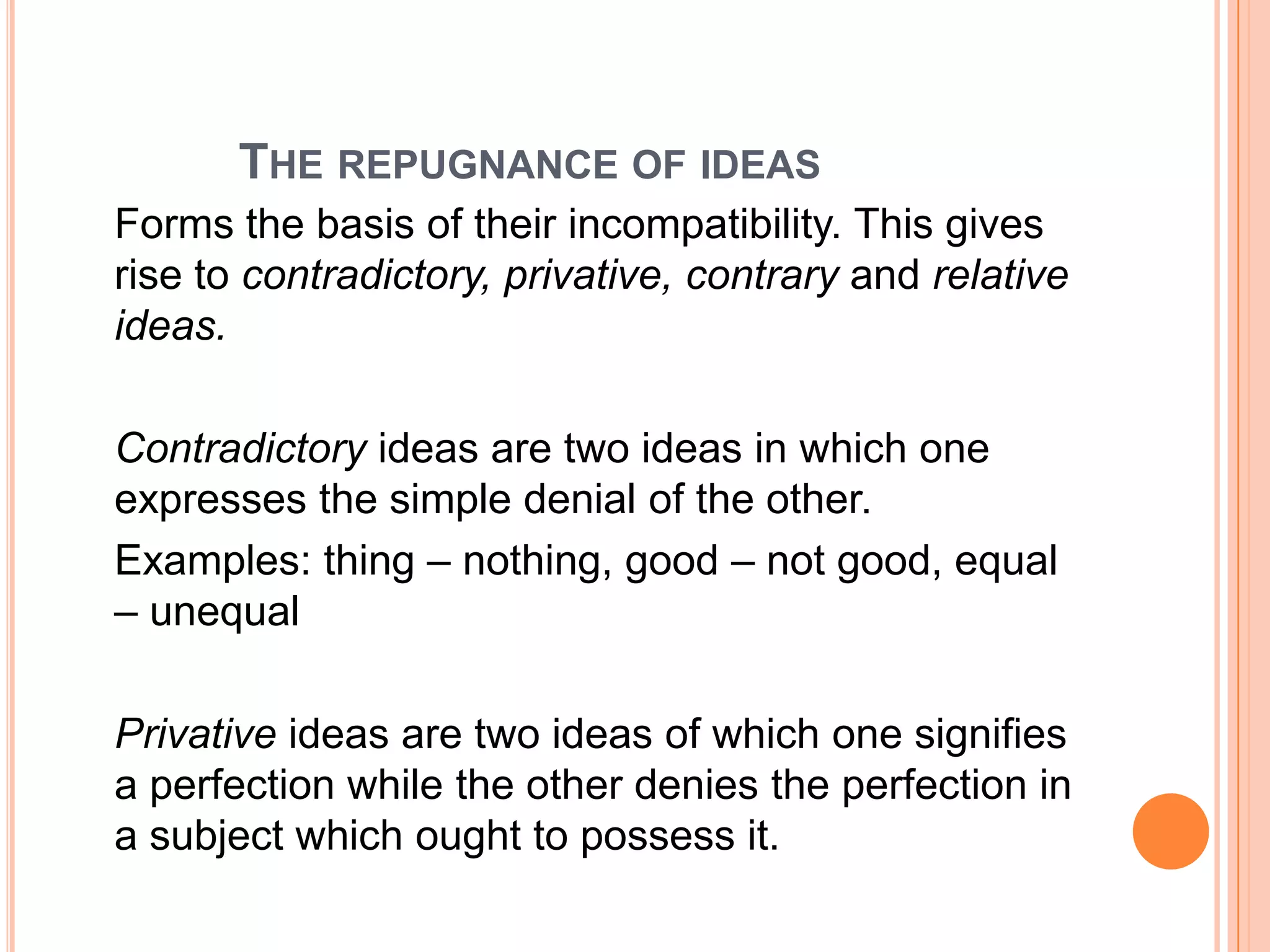 THE REPUGNANCE OF IDEAS
Forms the basis of their incompatibility. This gives
rise to contradictory, privative, contrary and relative
ideas.

Contradictory ideas are two ideas in which one
expresses the simple denial of the other.
Examples: thing – nothing, good – not good, equal
– unequal

Privative ideas are two ideas of which one signifies
a perfection while the other denies the perfection in
a subject which ought to possess it.
 