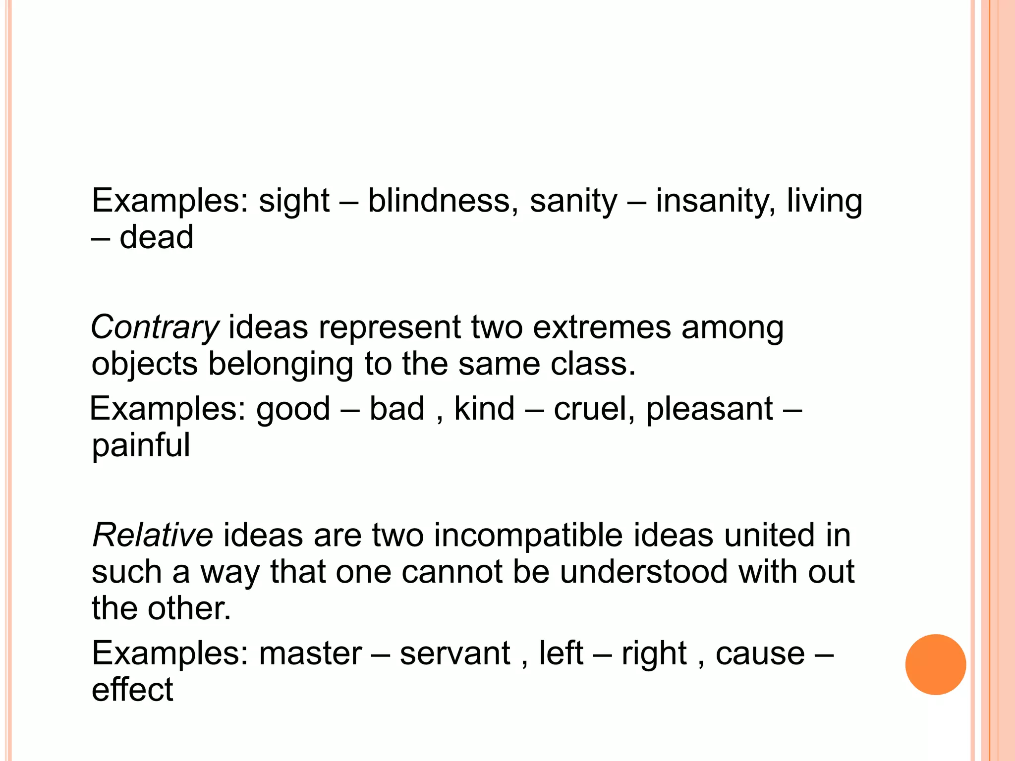 Examples: sight – blindness, sanity – insanity, living
– dead

Contrary ideas represent two extremes among
objects belonging to the same class.
Examples: good – bad , kind – cruel, pleasant –
painful

Relative ideas are two incompatible ideas united in
such a way that one cannot be understood with out
the other.
Examples: master – servant , left – right , cause –
effect
 