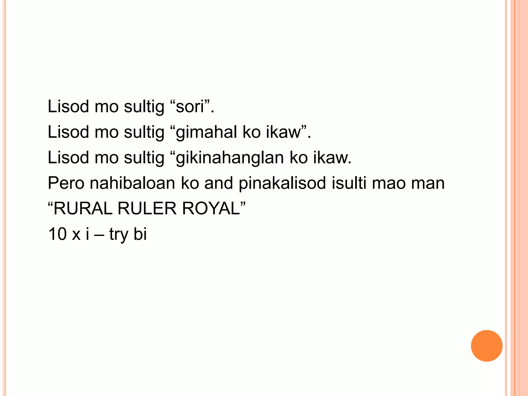 Lisod mo sultig “sori”.
Lisod mo sultig “gimahal ko ikaw”.
Lisod mo sultig “gikinahanglan ko ikaw.
Pero nahibaloan ko and pinakalisod isulti mao man
“RURAL RULER ROYAL”
10 x i – try bi
 