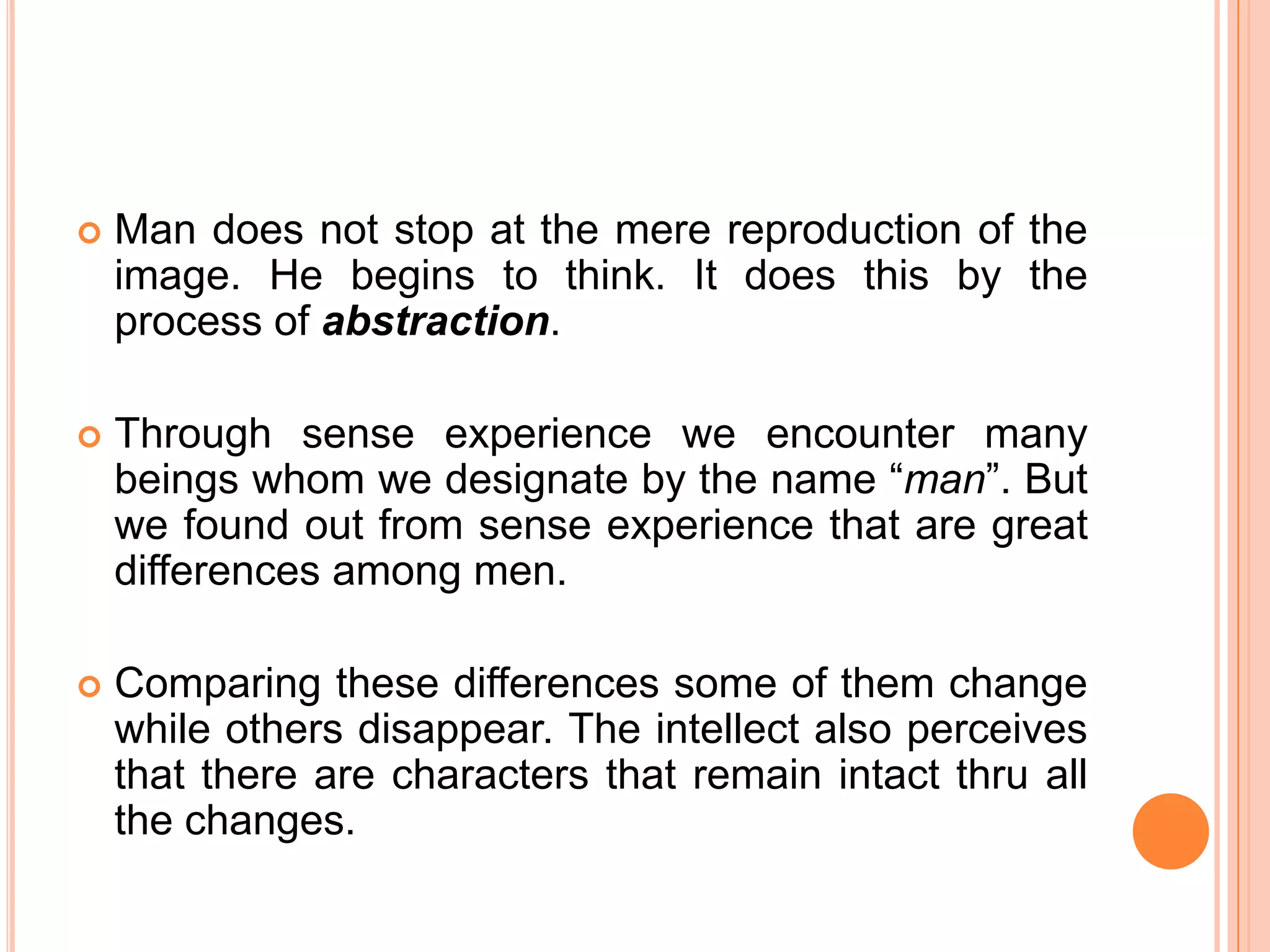    Man does not stop at the mere reproduction of the
    image. He begins to think. It does this by the
    process of abstraction.

   Through sense experience we encounter many
    beings whom we designate by the name “man”. But
    we found out from sense experience that are great
    differences among men.

   Comparing these differences some of them change
    while others disappear. The intellect also perceives
    that there are characters that remain intact thru all
    the changes.
 