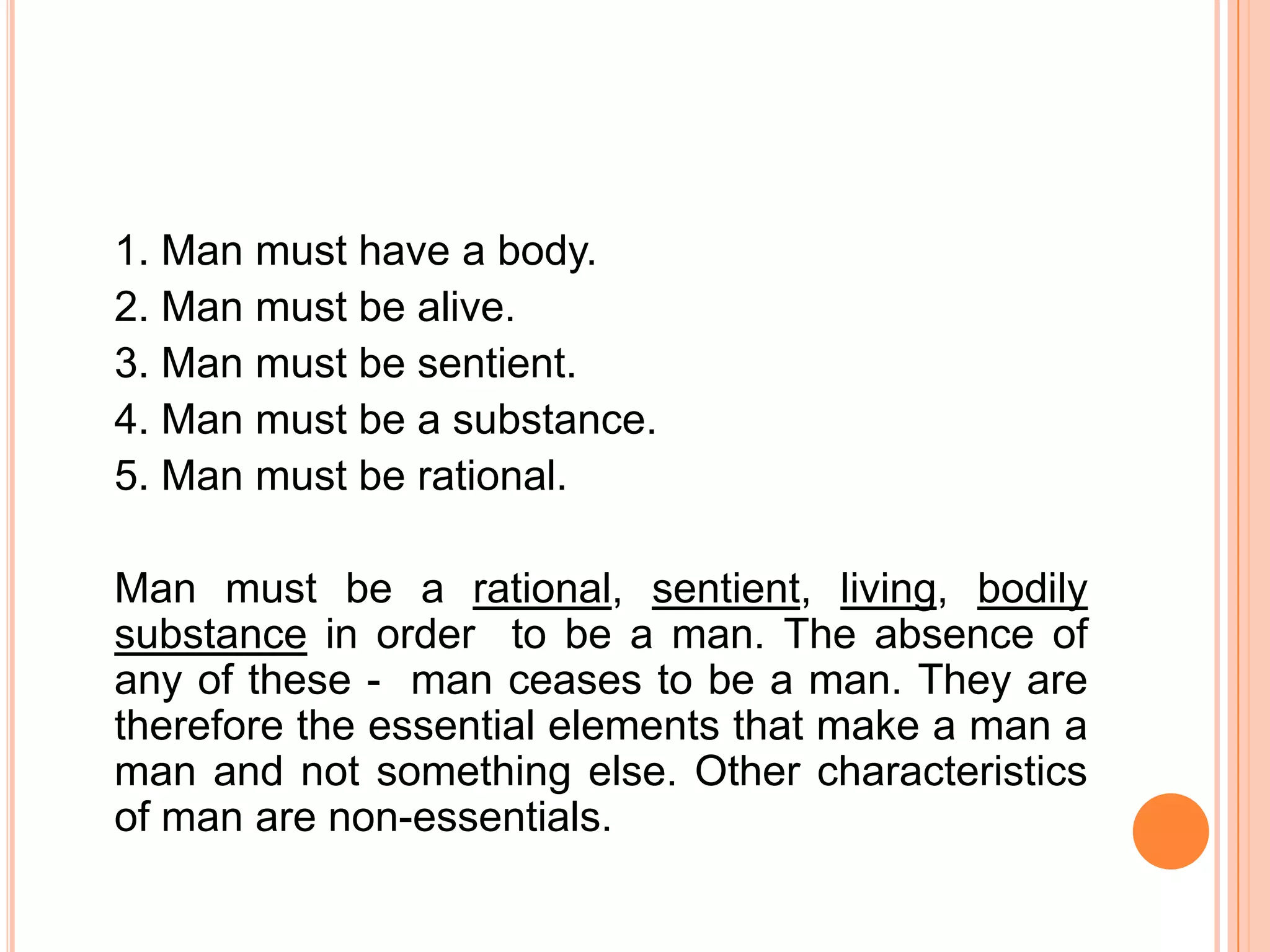 1. Man must have a body.
2. Man must be alive.
3. Man must be sentient.
4. Man must be a substance.
5. Man must be rational.

Man must be a rational, sentient, living, bodily
substance in order to be a man. The absence of
any of these - man ceases to be a man. They are
therefore the essential elements that make a man a
man and not something else. Other characteristics
of man are non-essentials.
 