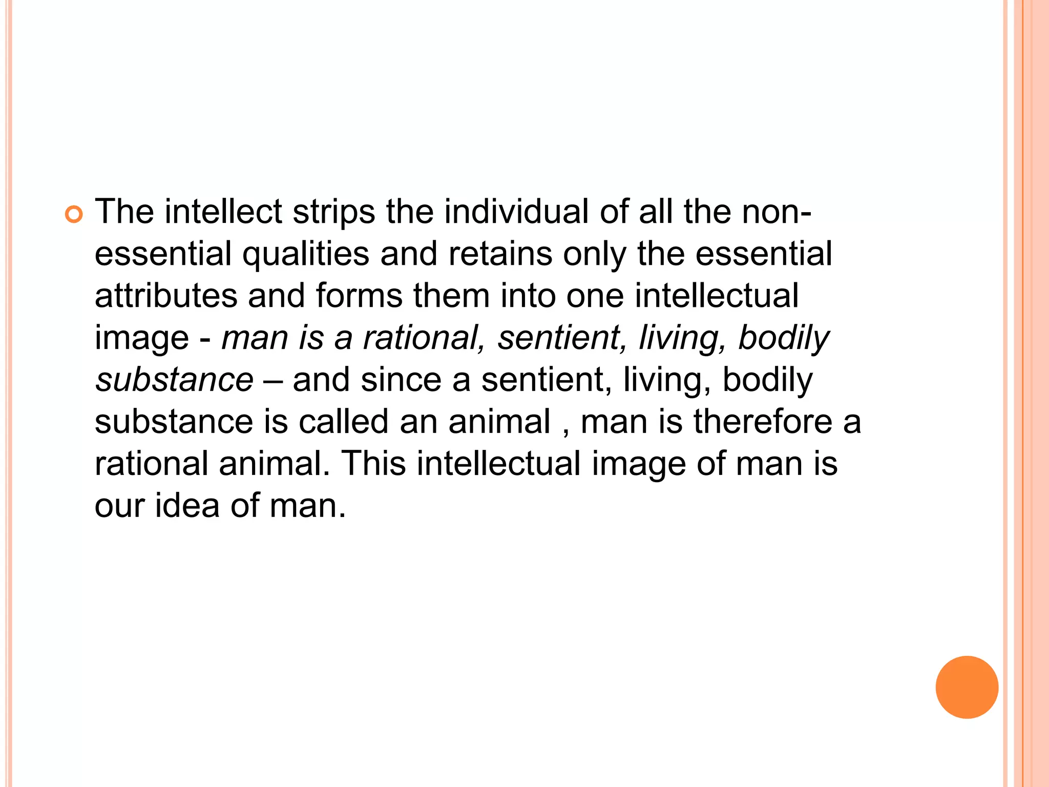    The intellect strips the individual of all the non-
    essential qualities and retains only the essential
    attributes and forms them into one intellectual
    image - man is a rational, sentient, living, bodily
    substance – and since a sentient, living, bodily
    substance is called an animal , man is therefore a
    rational animal. This intellectual image of man is
    our idea of man.
 